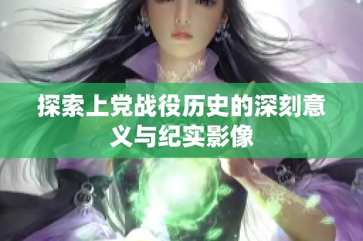 探索上党战役历史的深刻意义与纪实影像