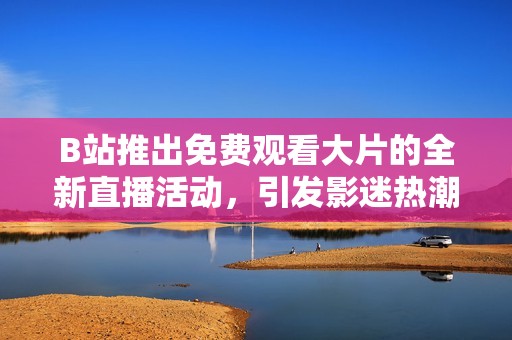 B站推出免费观看大片的全新直播活动，引发影迷热潮