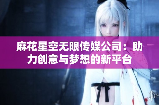 麻花星空无限传媒公司：助力创意与梦想的新平台