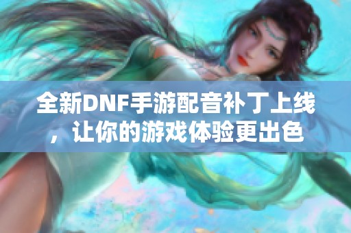 全新DNF手游配音补丁上线，让你的游戏体验更出色