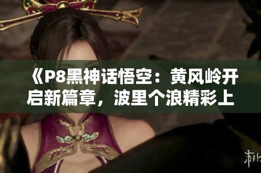《P8黑神话悟空：黄风岭开启新篇章，波里个浪精彩上线》