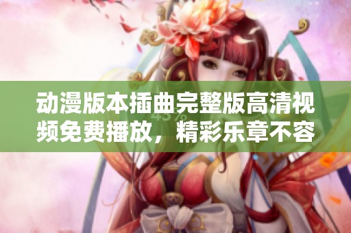 动漫版本插曲完整版高清视频免费播放，精彩乐章不容错过