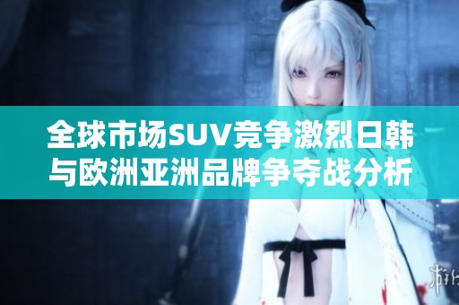 全球市场SUV竞争激烈日韩与欧洲亚洲品牌争夺战分析