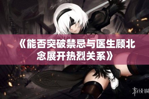 《能否突破禁忌与医生顾北念展开热烈关系》