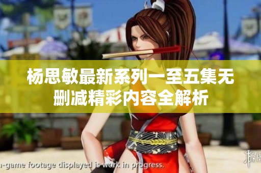杨思敏最新系列一至五集无删减精彩内容全解析