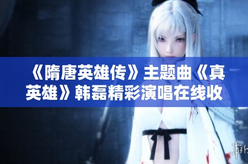 《隋唐英雄传》主题曲《真英雄》韩磊精彩演唱在线收听方式详解