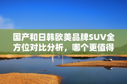 国产和日韩欧美品牌SUV全方位对比分析，哪个更值得入手