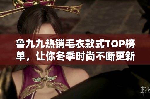 鲁九九热销毛衣款式TOP榜单，让你冬季时尚不断更新