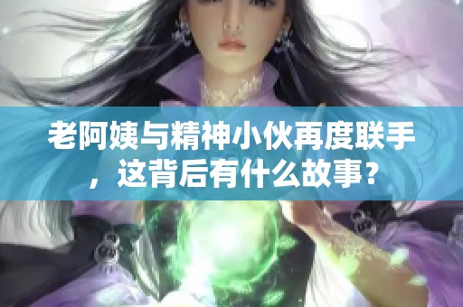 老阿姨与精神小伙再度联手，这背后有什么故事？