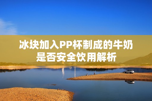 冰块加入PP杯制成的牛奶是否安全饮用解析
