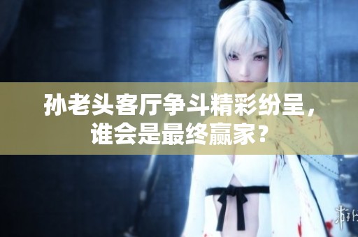 孙老头客厅争斗精彩纷呈，谁会是最终赢家？