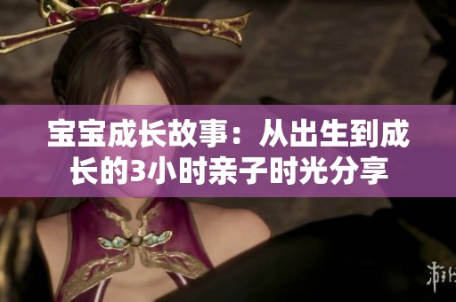 宝宝成长故事：从出生到成长的3小时亲子时光分享