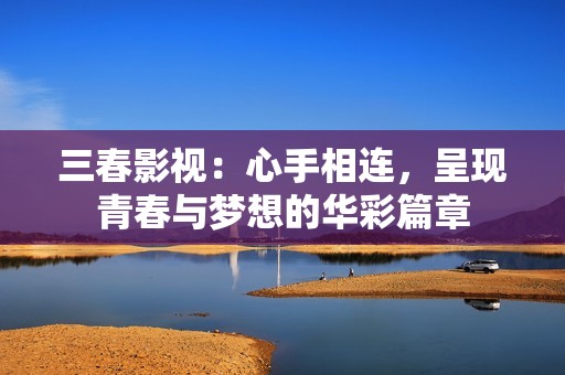 三春影视：心手相连，呈现青春与梦想的华彩篇章
