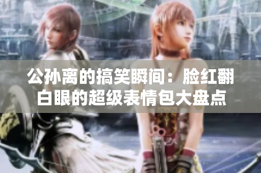 公孙离的搞笑瞬间：脸红翻白眼的超级表情包大盘点