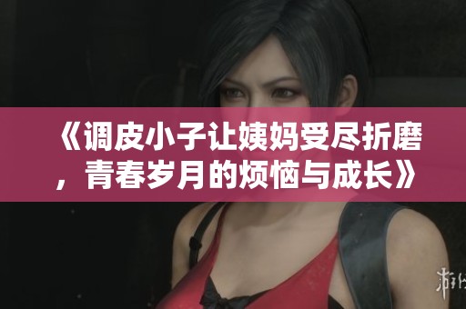 《调皮小子让姨妈受尽折磨，青春岁月的烦恼与成长》