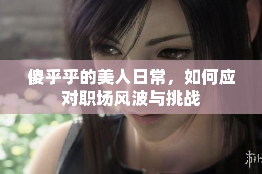 傻乎乎的美人日常，如何应对职场风波与挑战