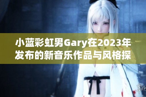 小蓝彩虹男Gary在2023年发布的新音乐作品与风格探讨