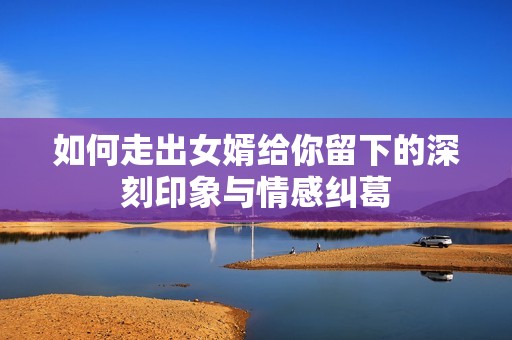 如何走出女婿给你留下的深刻印象与情感纠葛