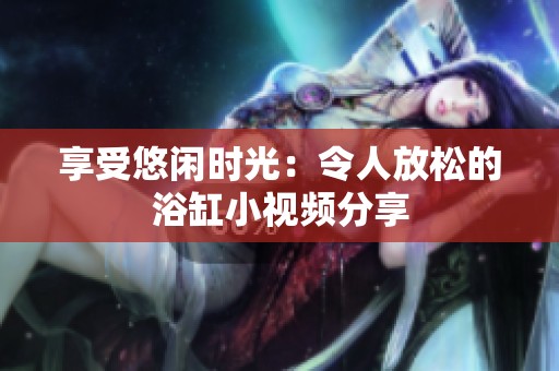 享受悠闲时光：令人放松的浴缸小视频分享