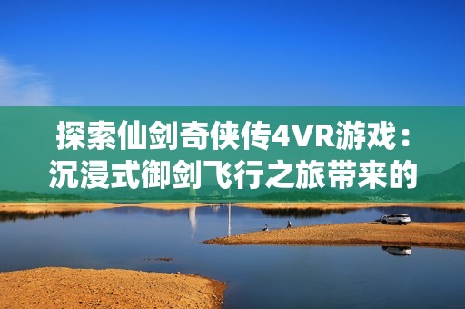 探索仙剑奇侠传4VR游戏：沉浸式御剑飞行之旅带来的震撼体验