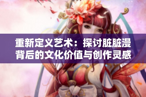 重新定义艺术：探讨脏脏漫背后的文化价值与创作灵感