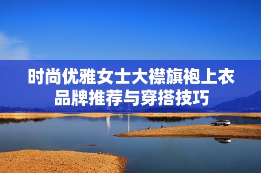 时尚优雅女士大襟旗袍上衣品牌推荐与穿搭技巧