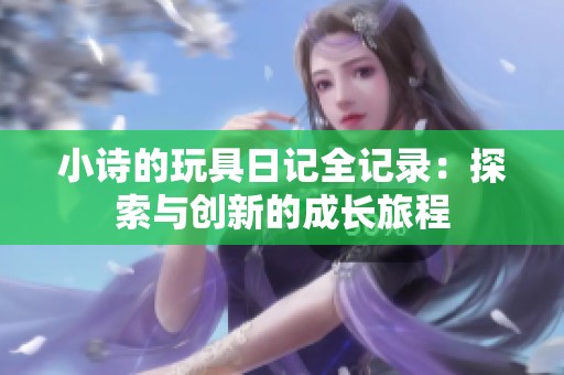 小诗的玩具日记全记录：探索与创新的成长旅程