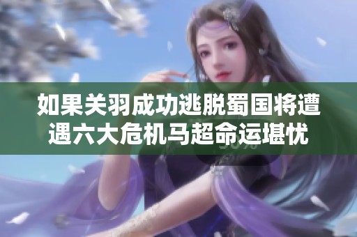 如果关羽成功逃脱蜀国将遭遇六大危机马超命运堪忧