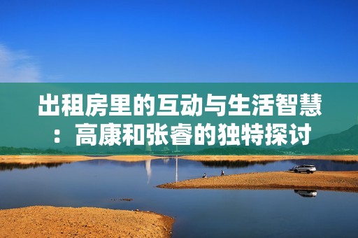 出租房里的互动与生活智慧：高康和张睿的独特探讨