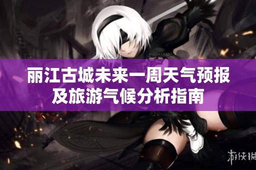丽江古城未来一周天气预报及旅游气候分析指南