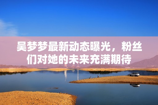 吴梦梦最新动态曝光，粉丝们对她的未来充满期待