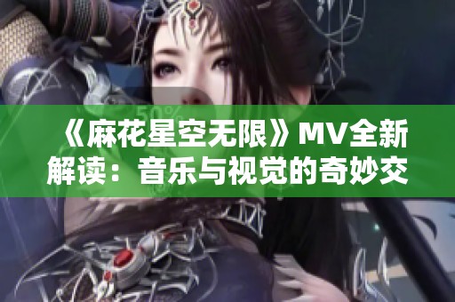 《麻花星空无限》MV全新解读：音乐与视觉的奇妙交融之旅
