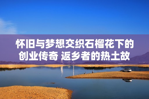 怀旧与梦想交织石榴花下的创业传奇 返乡者的热土故事