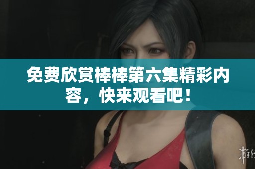 免费欣赏棒棒第六集精彩内容，快来观看吧！