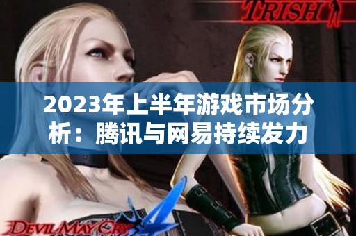 2023年上半年游戏市场分析：腾讯与网易持续发力