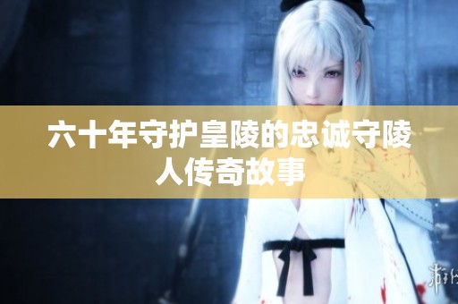六十年守护皇陵的忠诚守陵人传奇故事