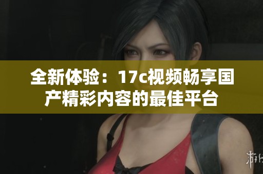 全新体验：17c视频畅享国产精彩内容的最佳平台