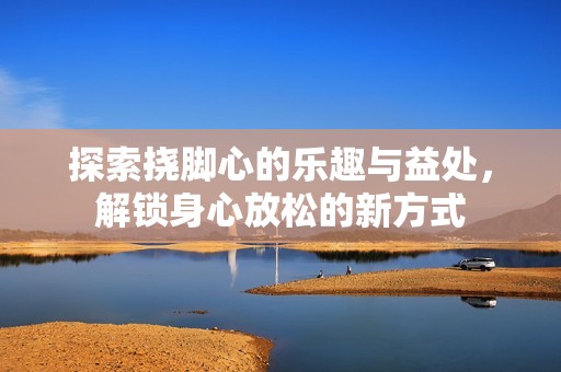 探索挠脚心的乐趣与益处，解锁身心放松的新方式