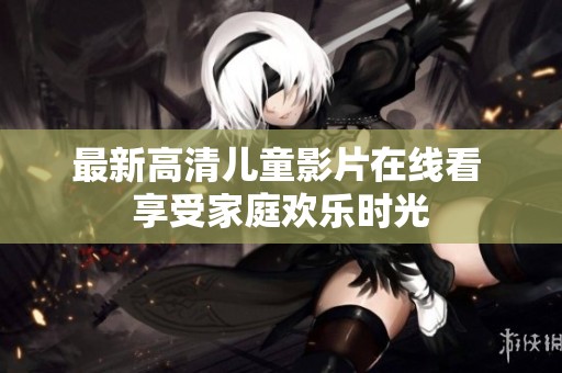 最新高清儿童影片在线看 享受家庭欢乐时光