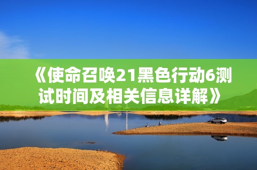 《使命召唤21黑色行动6测试时间及相关信息详解》