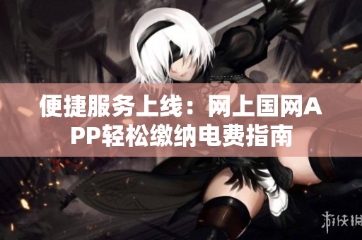 便捷服务上线：网上国网APP轻松缴纳电费指南
