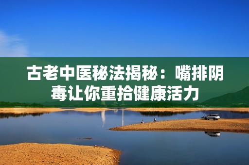 古老中医秘法揭秘：嘴排阴毒让你重拾健康活力