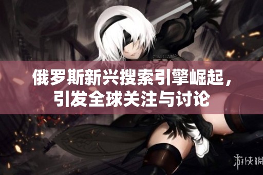 俄罗斯新兴搜索引擎崛起，引发全球关注与讨论
