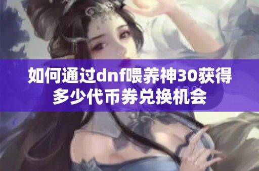 如何通过dnf喂养神30获得多少代币券兑换机会