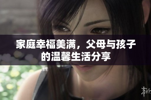 家庭幸福美满，父母与孩子的温馨生活分享