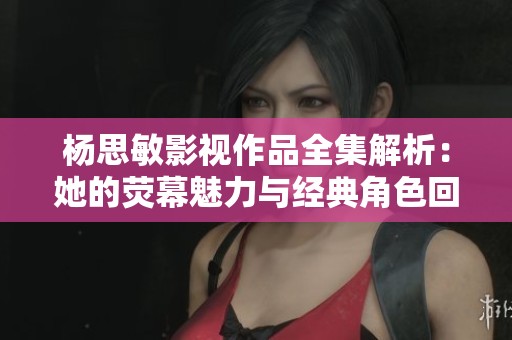 杨思敏影视作品全集解析：她的荧幕魅力与经典角色回顾