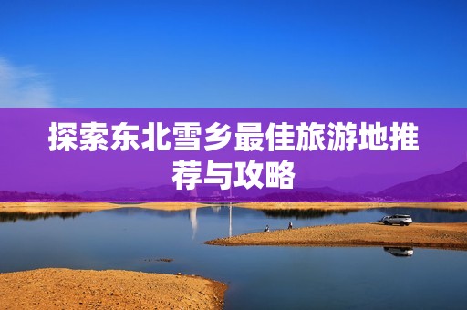 探索东北雪乡最佳旅游地推荐与攻略