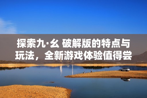 探索九·幺 破解版的特点与玩法，全新游戏体验值得尝试
