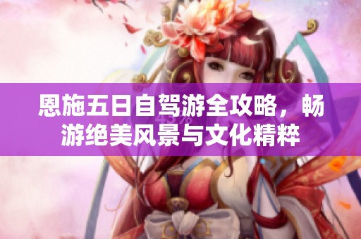 恩施五日自驾游全攻略，畅游绝美风景与文化精粹