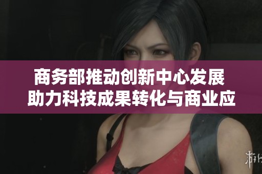商务部推动创新中心发展 助力科技成果转化与商业应用